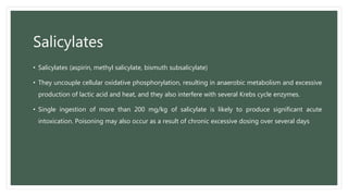 Salicylates
• Salicylates (aspirin, methyl salicylate, bismuth subsalicylate)
• They uncouple cellular oxidative phosphorylation, resulting in anaerobic metabolism and excessive
production of lactic acid and heat, and they also interfere with several Krebs cycle enzymes.
• Single ingestion of more than 200 mg/kg of salicylate is likely to produce significant acute
intoxication. Poisoning may also occur as a result of chronic excessive dosing over several days
 