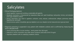 Salicylates
• Clinical finding(symptoms):
• Acute ingestion: nausea and vomiting, occasionally with gastritis.
• Moderate intoxication is characterized by hyperpnea (deep and rapid breathing), tachycardia, tinnitus, and elevated
anion gap metabolic acidosis
• Serious intoxication may result in agitation, confusion, coma, seizures, cardiovascular collapse, pulmonary edema,
hyperthermia, and death.
• Central nervous system intracellular glucose depletion can occur despite normal measured serum glucose levels
• Diagnosis poisoning is suspected in any patient with metabolic acidosis and is confirmed by measuring the
serum salicylate level.
• severe poisoning after an acute overdose , levels greater than 100 mg/dL
• subacute or chronic ntoxication may suffer severe symptoms with levels of 60–70 mg/dL
• respiratory alkalosis with an underlying metabolic acidosis.
 