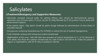 Salicylates
Treatment(Emergency and Supportive Measures):
• Administer activated charcoal orally, for optimal efficacy ratio should be (10:1)(charcoal: poison),
administer over 24 hours every 2-4 hours. (by lexi 50-100g followed by 25-50 g every 4 hours) along with
whole bowel irrigation.
• If the patient ingest >10g aspirin should do gastric lavage followed by administration of extra doses of
activated charcoal.
• Give glucose-containing fluids(dextrose 5%+0.9%NS) to reduce the risk of cerebral hypoglycemia.
• Treat metabolic acidosis with intravenous sodium bicarbonate
• Alkalinization of the urine: Add 100 mEq (two ampules) of sodium bicarbonate to 1 L of 5% dextrose in
0.2% saline, and infuse this solution intravenously at a rate of about 150–200 mL/h. Unless the patient is
oliguric or hyperkalemic, add 20–30 mEq of potassium chloride.
 