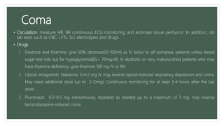 Coma
• Circulation: measure HR, BP, continuous ECG monitoring and estimate tissue perfusion. In addition, do
lab tests such as CBC, LFTs, Scr, electrolytes and drugs.
• Drugs
1. Dextrose and thiamine: give 50% dextrose(50-100ml) as IV bolus to all comatose patients unless blood
sugar test role out for hypoglycemia(BG< 70mg/dl). In alcoholic or very malnourished patients who may
have thiamine deficiency ,give thiamine 100 mg IV or IM.
2. Opioid antagonists: Naloxone, 0.4–2 mg IV, may reverse opioid-induced respiratory depression and coma.
May need additional dose (up to 5-10mg). Continuous monitoring for at least 3-4 hours after the last
dose.
3. Flumenazil: 0.2–0.5 mg intravenously, repeated as needed up to a maximum of 3 mg, may reverse
benzodiazepine-induced coma.
 