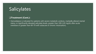 Salicylates
Treatment (Cont.):
• Hemodialysis is indicated for patients with severe metabolic acidosis, markedly altered mental
status, or significantly elevated salicylate levels, greater than 100–120 mg/dL after acute
overdose or greater than 60–70 with subacute or chronic intoxication).
 