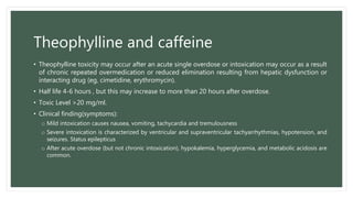 Theophylline and caffeine
• Theophylline toxicity may occur after an acute single overdose or intoxication may occur as a result
of chronic repeated overmedication or reduced elimination resulting from hepatic dysfunction or
interacting drug (eg, cimetidine, erythromycin).
• Half life 4-6 hours , but this may increase to more than 20 hours after overdose.
• Toxic Level >20 mg/ml.
• Clinical finding(symptoms):
o Mild intoxication causes nausea, vomiting, tachycardia and tremulousness
o Severe intoxication is characterized by ventricular and supraventricular tachyarrhythmias, hypotension, and
seizures. Status epilepticus
o After acute overdose (but not chronic intoxication), hypokalemia, hyperglycemia, and metabolic acidosis are
common.
 