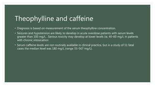Theophylline and caffeine
• Diagnosis is based on measurement of the serum theophylline concentration.
• Seizures and hypotension are likely to develop in acute overdose patients with serum levels
greater than 100 mg/L . Serious toxicity may develop at lower levels (ie, 40–60 mg/L in patients
with chronic intoxication
• Serum caffeine levels are not routinely available in clinical practice, but in a study of 51 fatal
cases the median level was 180 mg/L (range 33–567 mg/L).
 
