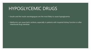 HYPOGLYCEMIC DRUGS
• Insulin and the insulin secretagogues are the most likely to cause hypoglycemia.
• Metformin can cause lactic acidosis, especially in patients with impaired kidney function or after
intentional drug overdose
 