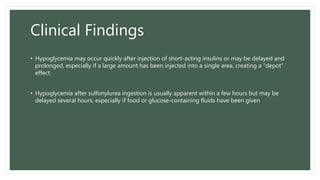Clinical Findings
• Hypoglycemia may occur quickly after injection of short-acting insulins or may be delayed and
prolonged, especially if a large amount has been injected into a single area, creating a “depot”
effect.
• Hypoglycemia after sulfonylurea ingestion is usually apparent within a few hours but may be
delayed several hours, especially if food or glucose-containing fluids have been given
 