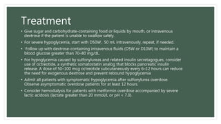 Treatment
• Give sugar and carbohydrate-containing food or liquids by mouth, or intravenous
dextrose if the patient is unable to swallow safely.
• For severe hypoglycemia, start with D50W, 50 mL intravenously, repeat, if needed.
• Follow up with dextrose-containing intravenous fluids (D5W or D10W) to maintain a
blood glucose greater than 70–80 mg/dL.
• For hypoglycemia caused by sulfonylureas and related insulin secretagogues, consider
use of octreotide, a synthetic somatostatin analog that blocks pancreatic insulin
release. A dose of 50–100 mcg octreotide subcutaneously every 6–12 hours can reduce
the need for exogenous dextrose and prevent rebound hypoglycemia
• Admit all patients with symptomatic hypoglycemia after sulfonylurea overdose.
Observe asymptomatic overdose patients for at least 12 hours.
• Consider hemodialysis for patients with metformin overdose accompanied by severe
lactic acidosis (lactate greater than 20 mmol/L or pH < 7.0).
 
