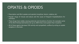 OPIATES & OPIOIDS
• Prescription and illicit opiates and opioids (morphine, heroin, codeine, etc)
• Popular drugs of misuse and abuse and the cause of frequent hospitalizations for
overdose.
• These drugs have widely varying potencies and durations of action; for example, some
of the illicit fentanyl derivatives are up to 2000 times more potent than morphine
• All of these agents decrease CNS activity and sympathetic outflow by acting on opiate
receptors in the brain.
 