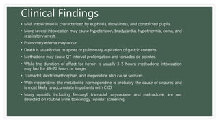 Clinical Findings
• Mild intoxication is characterized by euphoria, drowsiness, and constricted pupils.
• More severe intoxication may cause hypotension, bradycardia, hypothermia, coma, and
respiratory arrest.
• Pulmonary edema may occur.
• Death is usually due to apnea or pulmonary aspiration of gastric contents.
• Methadone may cause QT interval prolongation and torsades de pointes.
• While the duration of effect for heroin is usually 3–5 hours, methadone intoxication
may last for 48–72 hours or longer.
• Tramadol, dextromethorphan, and meperidine also cause seizures.
• With meperidine, the metabolite normeperidine is probably the cause of seizures and
is most likely to accumulate in patients with CKD
• Many opioids, including fentanyl, tramadol, oxycodone, and methadone, are not
detected on routine urine toxicology “opiate” screening.
 