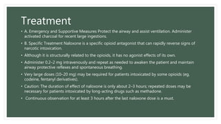Treatment
• A. Emergency and Supportive Measures Protect the airway and assist ventilation. Administer
activated charcoal for recent large ingestions.
• B. Specific Treatment Naloxone is a specific opioid antagonist that can rapidly reverse signs of
narcotic intoxication.
• Although it is structurally related to the opioids, it has no agonist effects of its own.
• Administer 0.2–2 mg intravenously and repeat as needed to awaken the patient and maintain
airway protective reflexes and spontaneous breathing.
• Very large doses (10–20 mg) may be required for patients intoxicated by some opioids (eg,
codeine, fentanyl derivatives).
• Caution: The duration of effect of naloxone is only about 2–3 hours; repeated doses may be
necessary for patients intoxicated by long-acting drugs such as methadone.
• Continuous observation for at least 3 hours after the last naloxone dose is a must.
 