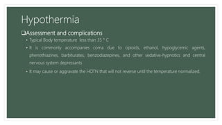 Hypothermia
Assessment and complications
• Typical Body temperature less than 35 ° C
• It is commonly accompanies coma due to opioids, ethanol, hypoglycemic agents,
phenothiazines, barbiturates, benzodiazepines, and other sedative-hypnotics and central
nervous system depressants
• It may cause or aggravate the HOTN that will not reverse until the temperature normalized.
 