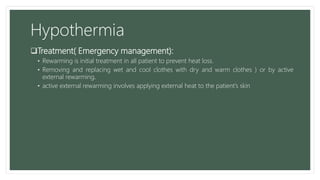 Hypothermia
Treatment( Emergency management):
• Rewarming is initial treatment in all patient to prevent heat loss.
• Removing and replacing wet and cool clothes with dry and warm clothes ) or by active
external rewarming.
• active external rewarming involves applying external heat to the patient’s skin
 
