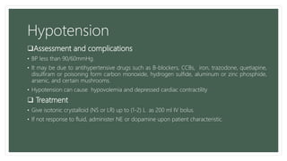 Hypotension
Assessment and complications
• BP less than 90/60mmHg.
• It may be due to antihypertensive drugs such as B-blockers, CCBs, iron, trazodone, quetiapine,
disulfiram or poisoning form carbon monoxide, hydrogen sulfide, aluminum or zinc phosphide,
arsenic, and certain mushrooms.
• Hypotension can cause hypovolemia and depressed cardiac contractility
 Treatment
• Give isotonic crystalloid (NS or LR) up to (1-2) L as 200 ml IV bolus.
• If not response to fluid, administer NE or dopamine upon patient characteristic.
 