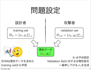 問題設定
               設計者                                 攻撃者
              training set                       validation set
                            n                                     m
         Dtr =    {xi , yi }i=1                Dval =   {xk , yk }k=1



                                  悪性データ
                                  (xc , yc )
                                                            yc は予め固定
SVMは悪性データを含めた                           Validation Setに対する分類性能を
training setから学習                                 一番押し下げる xc を生成
12年7月28日土曜日                                                             8
 