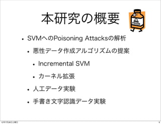 本研究の概要
              • SVMへのPoisoning Attacksの解析
               • 悪性データ作成アルゴリズムの提案
                 • Incremental SVM
                 • カーネル拡張
               • 人工データ実験
               • 手書き文字認識データ実験
12年7月28日土曜日                                 9
 