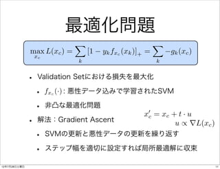 最適化問題
                             X                           X
              max L(xc ) =       [1   yk fxc (xk )]+ =       gk (xc )
                  xc
                             k                           k


              •    Validation Setにおける損失を最大化

                  • fx (·) : 悪性データ込みで学習されたSVM
                       c



                  • 非凸な最適化問題             0
                                                   xc = xc + t · u
              •    解法：Gradient Ascent                       u / rL(xc )
                  •    SVMの更新と悪性データの更新を繰り返す

                  •    ステップ幅を適切に設定すれば局所最適解に収束

12年7月28日土曜日                                                               11
 