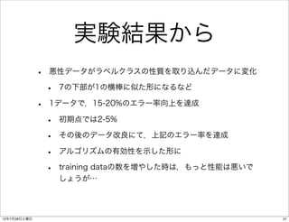 実験結果から
              •   悪性データがラベルクラスの性質を取り込んだデータに変化

                  •   7の下部が1の横棒に似た形になるなど

              •   1データで，15-20%のエラー率向上を達成

                  •   初期点では2-5%

                  •   その後のデータ改良にて，上記のエラー率を達成

                  •   アルゴリズムの有効性を示した形に

                  •   training dataの数を増やした時は，もっと性能は悪いで
                      しょうが…




12年7月28日土曜日                                              21
 