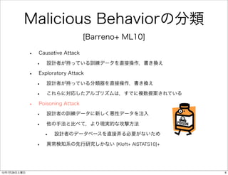 Malicious Behaviorの分類
                                     [Barreno+ ML10]

              •   Causative Attack

                  •   設計者が持っている訓練データを直接操作，書き換え

              •   Exploratory Attack

                  •   設計者が持っている分類器を直接操作，書き換え

                  •   これらに対応したアルゴリズムは，すでに複数提案されている

              •   Poisoning Attack

                  •   設計者の訓練データに新しく悪性データを注入

                  •   他の手法と比べて，より現実的な攻撃方法

                      •   設計者のデータベースを直接弄る必要がないため

                  •   異常検知系の先行研究しかない [Kloft+ AISTATS10]+




12年7月28日土曜日                                                6
 