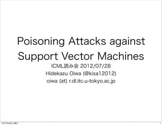 Poisoning Attacks against
          Support Vector Machines
                 ICML読み会 2012/07/28
               Hidekazu Oiwa (@kisa12012)
               oiwa (at) r.dl.itc.u-tokyo.ac.jp




12年7月28日土曜日                                       1
 