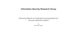 Information Security Research Group
Poisoning Attacks on Federated Learning-based IoT
Intrusion Detection System
By
Sai Kiran Kadam
 