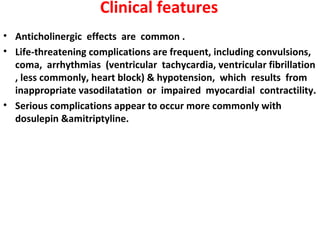 Clinical features
• Anticholinergic effects are common .
• Life-threatening complications are frequent, including convulsions,
  coma, arrhythmias (ventricular tachycardia, ventricular fibrillation
  , less commonly, heart block) & hypotension, which results from
  inappropriate vasodilatation or impaired myocardial contractility.
• Serious complications appear to occur more commonly with
  dosulepin &amitriptyline.
 