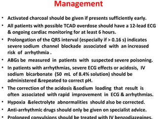 Management
• Activated charcoal should be given if presents sufficiently early.
• All patients with possible TCAD overdose should have a 12-lead ECG
  & ongoing cardiac monitoring for at least 6 hours.
• Prolongation of the QRS interval (especially if > 0.16 s) indicates
  severe sodium channel blockade associated with an increased
  risk of arrhythmia .
• ABGs be measured in patients with suspected severe poisoning.
• In patients with arrhythmias, severe ECG effects or acidosis, IV
  sodium bicarbonate (50 mL of 8.4% solution) should be
  administered &repeated to correct pH.
• The correction of the acidosis &sodium loading that result is
  often associated with rapid improvement in ECG & arrhythmias.
• Hypoxia &electrolyte abnormalities should also be corrected.
• Anti-arrhythmic drugs should only be given on specialist advice.
•
 
