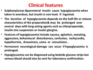 Clinical features
• Sulphonylureas &parenteral insulin cause hypoglycaemia when
  taken in overdose, but insulin is non-toxic if ingested.
• The duration of hypoglycaemia depends on the half-life or release
  characteristics of the preparation& may be prolonged over
  several days with long-acting agents such as chlorpropamide,
  insulin zinc suspension or insulin glargine.
• Features of hypoglycaemia include nausea, agitation, sweating,
  aggression, behavioural disturbances, confusion, tachycardia,
  hypothermia, drowsiness, coma or convulsions .
• Permanent neurological damage can occur if hypoglycaemia is
  prolonged.
• Hypoglycaemia can be diagnosed using bedside glucose strips but
  venous blood should also be sent for laboratory confirmation.
 