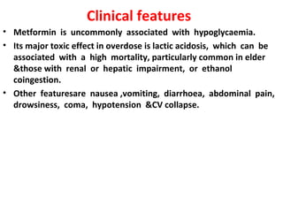 Clinical features
• Metformin is uncommonly associated with hypoglycaemia.
• Its major toxic effect in overdose is lactic acidosis, which can be
  associated with a high mortality, particularly common in elder
  &those with renal or hepatic impairment, or ethanol
  coingestion.
• Other featuresare nausea ,vomiting, diarrhoea, abdominal pain,
  drowsiness, coma, hypotension &CV collapse.
 