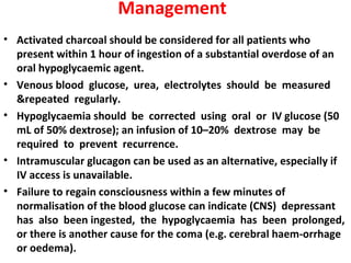Management
• Activated charcoal should be considered for all patients who
  present within 1 hour of ingestion of a substantial overdose of an
  oral hypoglycaemic agent.
• Venous blood glucose, urea, electrolytes should be measured
  &repeated regularly.
• Hypoglycaemia should be corrected using oral or IV glucose (50
  mL of 50% dextrose); an infusion of 10–20% dextrose may be
  required to prevent recurrence.
• Intramuscular glucagon can be used as an alternative, especially if
  IV access is unavailable.
• Failure to regain consciousness within a few minutes of
  normalisation of the blood glucose can indicate (CNS) depressant
  has also been ingested, the hypoglycaemia has been prolonged,
  or there is another cause for the coma (e.g. cerebral haem-orrhage
  or oedema).
 
