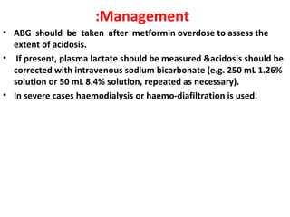 :Management
• ABG should be taken after metformin overdose to assess the
  extent of acidosis.
• If present, plasma lactate should be measured &acidosis should be
  corrected with intravenous sodium bicarbonate (e.g. 250 mL 1.26%
  solution or 50 mL 8.4% solution, repeated as necessary).
• In severe cases haemodialysis or haemo-diafiltration is used.
 