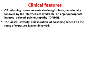 Clinical features
• OP poisoning causes an acute cholinergic phase, occasionally
  followed by the intermediate syndrome or organophosphate-
  induced delayed polyneuropathy (OPIDN).
• The onset, severity and duration of poisoning depend on the
  route of exposure & agent involved.
 