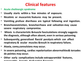 Clinical features
•   Acute cholinergic syndrome
•   Usually starts within a few minutes of exposure.
•   Nicotinic or muscarinic features may be present.
•   Vomiting ,profuse diarrhoea are typical following oral ingestion.
•   Bronchoconstriction, bronchorrhoea and salivation may cause
    severe respiratory compromise.
•    Miosis is characteristic &muscle fasciculations strongly suggests
    the diagnosis, although often absent, even in serious poisoning.
•   Subsequently, generalised flaccid paralysis which can affect
    respiratory & ocular muscles &result in respiratory failure.
•   Ataxia, coma,convulsions may occur.
•   In severe poisoning, cardiac repolarisation abnormalities& torsades
    de pointes may occur.
•   Other early complications include extrapyramidal features,
 