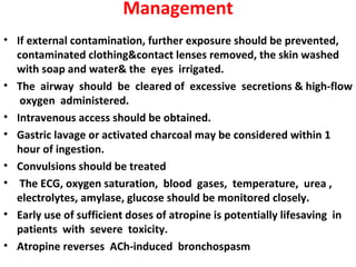 Management
• If external contamination, further exposure should be prevented,
  contaminated clothing&contact lenses removed, the skin washed
  with soap and water& the eyes irrigated.
• The airway should be cleared of excessive secretions & high-flow
   oxygen administered.
• Intravenous access should be obtained.
• Gastric lavage or activated charcoal may be considered within 1
  hour of ingestion.
• Convulsions should be treated
• The ECG, oxygen saturation, blood gases, temperature, urea ,
  electrolytes, amylase, glucose should be monitored closely.
• Early use of sufficient doses of atropine is potentially lifesaving in
  patients with severe toxicity.
• Atropine reverses ACh-induced bronchospasm
 