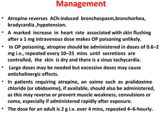 Management
• Atropine reverses ACh-induced bronchospasm,bronchorhea,
  bradycardia ,hypotension.
• A marked increase in heart rate associated with skin flushing
  after a 1 mg intravenous dose makes OP poisoning unlikely.
• In OP poisoning, atropine should be administered in doses of 0.6–2
  mg i.v., repeated every 10–25 mins until secretions are
  controlled, the skin is dry and there is a sinus tachycardia.
• Large doses may be needed but excessive doses may cause
  anticholinergic effects.
• In patients requiring atropine, an oxime such as pralidoxime
  chloride (or obidoxime), if available, should also be administered,
  as this may reverse or prevent muscle weakness, convulsions or
  coma, especially if administered rapidly after exposure.
• The dose for an adult is 2 g i.v. over 4 mins, repeated 4–6-hourly.
 