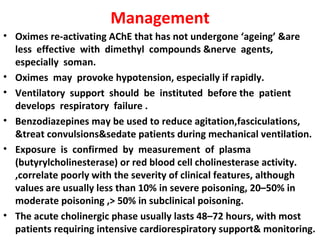 Management
• Oximes re-activating AChE that has not undergone ‘ageing’ &are
  less effective with dimethyl compounds &nerve agents,
  especially soman.
• Oximes may provoke hypotension, especially if rapidly.
• Ventilatory support should be instituted before the patient
  develops respiratory failure .
• Benzodiazepines may be used to reduce agitation,fasciculations,
  &treat convulsions&sedate patients during mechanical ventilation.
• Exposure is confirmed by measurement of plasma
  (butyrylcholinesterase) or red blood cell cholinesterase activity.
  ,correlate poorly with the severity of clinical features, although
  values are usually less than 10% in severe poisoning, 20–50% in
  moderate poisoning ,> 50% in subclinical poisoning.
• The acute cholinergic phase usually lasts 48–72 hours, with most
  patients requiring intensive cardiorespiratory support& monitoring.
 
