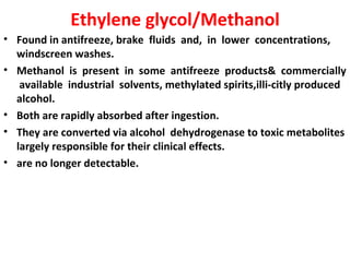 Ethylene glycol/Methanol
• Found in antifreeze, brake fluids and, in lower concentrations,
  windscreen washes.
• Methanol is present in some antifreeze products& commercially
   available industrial solvents, methylated spirits,illi-citly produced
  alcohol.
• Both are rapidly absorbed after ingestion.
• They are converted via alcohol dehydrogenase to toxic metabolites
  largely responsible for their clinical effects.
• are no longer detectable.
 