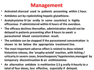 Management
• Activated charcoal used in patients presenting within 1 hour.
• Antidotes act by replenishing hepatic glutathione.
• Acetylcysteine IV (or orally in some countries) is highly
  efficacious if administered within 8 hours of the overdose.
• The efficacy declines thereafter, administration should not be
  delayed in patients presenting after 8 hours to await a
  paracetamol blood concentration result.
• The antidote can be stopped if the paracetamol concentration is
  shown to be below the appropriate treatment line.
• The most important adverse effect is related to dose-related
  histamine release, the ‘anaphy-actoid’ reaction, with itching /
  urticaria,in severe cases, bronchospasm/ hypotension,managed by
  temporary discontinuation & an antihistamine.
• An alternative antidote is methionine 2.5 g orally 4-hourly to a
  total of four doses, less effective, especially if delayed.
 