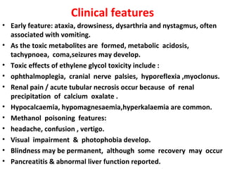 Clinical features
• Early feature: ataxia, drowsiness, dysarthria and nystagmus, often
  associated with vomiting.
• As the toxic metabolites are formed, metabolic acidosis,
  tachypnoea, coma,seizures may develop.
• Toxic effects of ethylene glycol toxicity include :
• ophthalmoplegia, cranial nerve palsies, hyporeflexia ,myoclonus.
• Renal pain / acute tubular necrosis occur because of renal
  precipitation of calcium oxalate .
• Hypocalcaemia, hypomagnesaemia,hyperkalaemia are common.
• Methanol poisoning features:
• headache, confusion , vertigo.
• Visual impairment & photophobia develop.
• Blindness may be permanent, although some recovery may occur
• Pancreatitis & abnormal liver function reported.
 