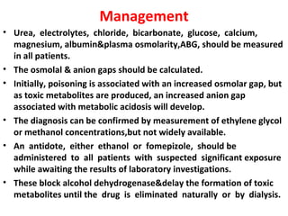 Management
• Urea, electrolytes, chloride, bicarbonate, glucose, calcium,
  magnesium, albumin&plasma osmolarity,ABG, should be measured
  in all patients.
• The osmolal & anion gaps should be calculated.
• Initially, poisoning is associated with an increased osmolar gap, but
  as toxic metabolites are produced, an increased anion gap
  associated with metabolic acidosis will develop.
• The diagnosis can be confirmed by measurement of ethylene glycol
  or methanol concentrations,but not widely available.
• An antidote, either ethanol or fomepizole, should be
  administered to all patients with suspected significant exposure
  while awaiting the results of laboratory investigations.
• These block alcohol dehydrogenase&delay the formation of toxic
  metabolites until the drug is eliminated naturally or by dialysis.
 