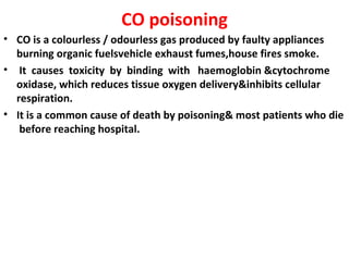 CO poisoning
• CO is a colourless / odourless gas produced by faulty appliances
  burning organic fuelsvehicle exhaust fumes,house fires smoke.
• It causes toxicity by binding with haemoglobin &cytochrome
  oxidase, which reduces tissue oxygen delivery&inhibits cellular
  respiration.
• It is a common cause of death by poisoning& most patients who die
   before reaching hospital.
 