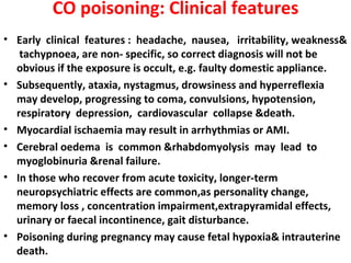CO poisoning: Clinical features
• Early clinical features : headache, nausea, irritability, weakness&
   tachypnoea, are non- specific, so correct diagnosis will not be
  obvious if the exposure is occult, e.g. faulty domestic appliance.
• Subsequently, ataxia, nystagmus, drowsiness and hyperreflexia
  may develop, progressing to coma, convulsions, hypotension,
  respiratory depression, cardiovascular collapse &death.
• Myocardial ischaemia may result in arrhythmias or AMI.
• Cerebral oedema is common &rhabdomyolysis may lead to
  myoglobinuria &renal failure.
• In those who recover from acute toxicity, longer-term
  neuropsychiatric effects are common,as personality change,
  memory loss , concentration impairment,extrapyramidal effects,
  urinary or faecal incontinence, gait disturbance.
• Poisoning during pregnancy may cause fetal hypoxia& intrauterine
  death.
 