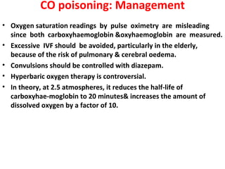 CO poisoning: Management
• Oxygen saturation readings by pulse oximetry are misleading
  since both carboxyhaemoglobin &oxyhaemoglobin are measured.
• Excessive IVF should be avoided, particularly in the elderly,
  because of the risk of pulmonary & cerebral oedema.
• Convulsions should be controlled with diazepam.
• Hyperbaric oxygen therapy is controversial.
• In theory, at 2.5 atmospheres, it reduces the half-life of
  carboxyhae-moglobin to 20 minutes& increases the amount of
  dissolved oxygen by a factor of 10.
 