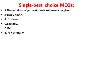 Single-best choice MCQs:
•   1.The antidote of paracetamol can be only be given:
•   A.Oraly alone.
•   B. IV alone.
•   C.Rectally.
•   D.IM.
•   E. IV / or orally.
 