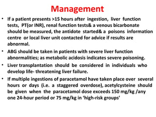 Management
• If a patient presents >15 hours after ingestion, liver function
  tests, PT(or INR), renal function tests& a venous bicarbonate
  should be measured, the antidote started& a poisons information
  centre or local liver unit contacted for advice if results are
  abnormal.
• ABG should be taken in patients with severe liver function
  abnormalities; as metabolic acidosis indicates severe poisoning.
• Liver transplantation should be considered in individuals who
  develop life- threatening liver failure.
• If multiple ingestions of paracetamol have taken place over several
  hours or days (i.e. a staggered overdose), acetylcysteine should
  be given when the paracetamol dose exceeds 150 mg/kg /any
  one 24-hour period or 75 mg/kg in ‘high-risk groups’
 