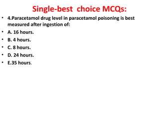 Single-best choice MCQs:
• 4.Paracetamol drug level in paracetamol poisoning is best
  measured after ingestion of:
• A. 16 hours.
• B. 4 hours.
• C. 8 hours.
• D. 24 hours.
• E.35 hours.
 