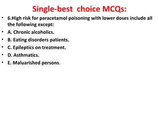 Single-best choice MCQs:
• 6.High risk for paracetamol poisoning with lower doses include all
  the following except:
• A. Chronic alcoholics.
• B. Eating disorders patients.
• C. Epileptics on treatment.
• D. Asthmatics.
• E. Maluarished persons.
 