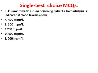 Single-best choice MCQs:
• 8. In symptomatic aspirin poisoning patients, hemodialysis is
  indicated if blood level is above:
• A. 400 mgm/l.
• B. 300 mgm/l.
• C 200 mgm/l.
• D. 600 mgm/l.
• E. 700 mgm/l.
 