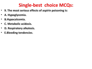 Single-best choice MCQs:
•   9. The most serious effects of aspirin poisoning is:
•   A. Hypoglycemia.
•   B.Hypocalcemia.
•   C. Metabolic acidosis.
•   D. Respiratory alkalosis.
•   E.Bleeding tendencies.
 