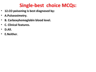 Single-best choice MCQs:
•   12.CO poisoning is best diagnosed by:
•   A.Pulseoximetry.
•   B. Carboxyhemoglobin blood level.
•   C. Clinical features.
•   D.All.
•   E.Neither.
 