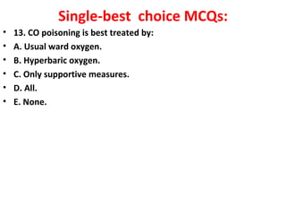 Single-best choice MCQs:
•   13. CO poisoning is best treated by:
•   A. Usual ward oxygen.
•   B. Hyperbaric oxygen.
•   C. Only supportive measures.
•   D. All.
•   E. None.
                                            
 