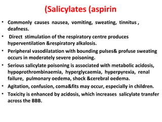 (Salicylates (aspirin
• Commonly causes nausea, vomiting, sweating, tinnitus ,
  deafness.
• Direct stimulation of the respiratory centre produces
  hyperventilation &respiratory alkalosis.
• Peripheral vasodilatation with bounding pulses& profuse sweating
  occurs in moderately severe poisoning.
• Serious salicylate poisoning is associated with metabolic acidosis,
  hypoprothrombinaemia, hyperglycaemia, hyperpyrexia, renal
  failure, pulmonary oedema, shock &cerebral oedema.
• Agitation, confusion, coma&fits may occur, especially in children.
• Toxicity is enhanced by acidosis, which increases salicylate transfer
  across the BBB.
 